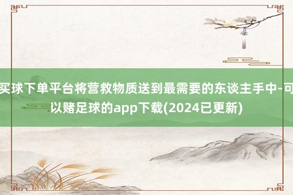 买球下单平台将营救物质送到最需要的东谈主手中-可以赌足球的app下载(2024已更新)