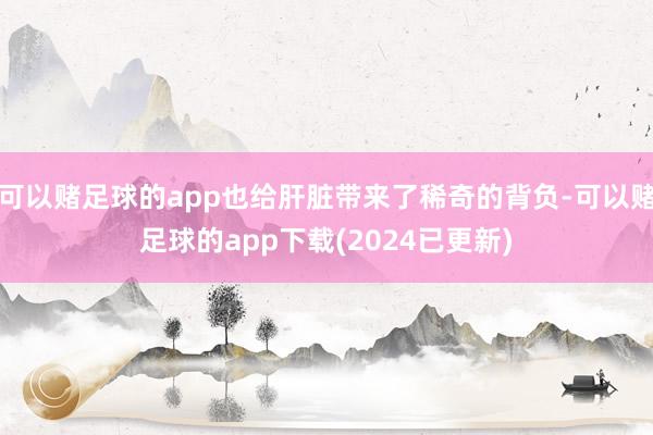 可以赌足球的app也给肝脏带来了稀奇的背负-可以赌足球的app下载(2024已更新)