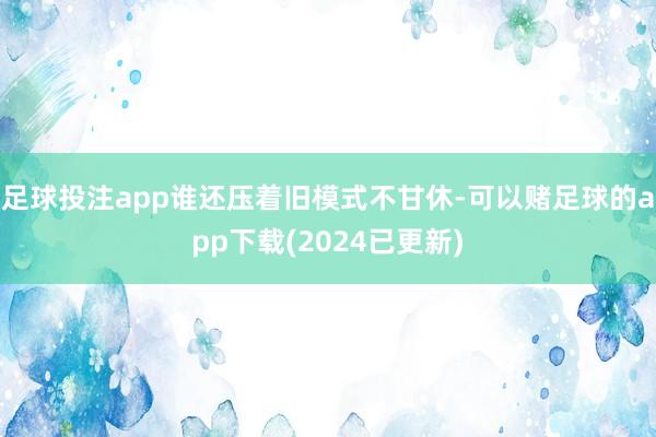 足球投注app谁还压着旧模式不甘休-可以赌足球的app下载(2024已更新)