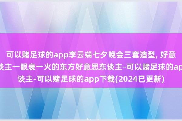 可以赌足球的app李云端七夕晚会三套造型, 好意思貌气质并存, 让东谈主一眼衰一火的东方好意思东谈主-可以赌足球的app下载(2024已更新)