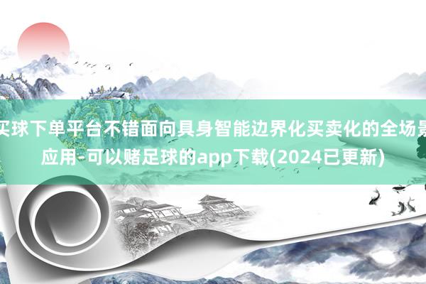 买球下单平台不错面向具身智能边界化买卖化的全场景应用-可以赌足球的app下载(2024已更新)