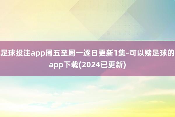 足球投注app周五至周一逐日更新1集-可以赌足球的app下载(2024已更新)