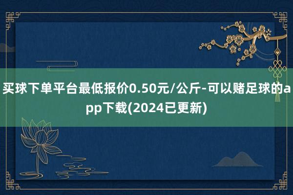 买球下单平台最低报价0.50元/公斤-可以赌足球的app下载(2024已更新)