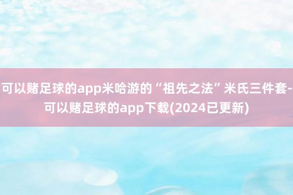 可以赌足球的app米哈游的“祖先之法”米氏三件套-可以赌足球的app下载(2024已更新)