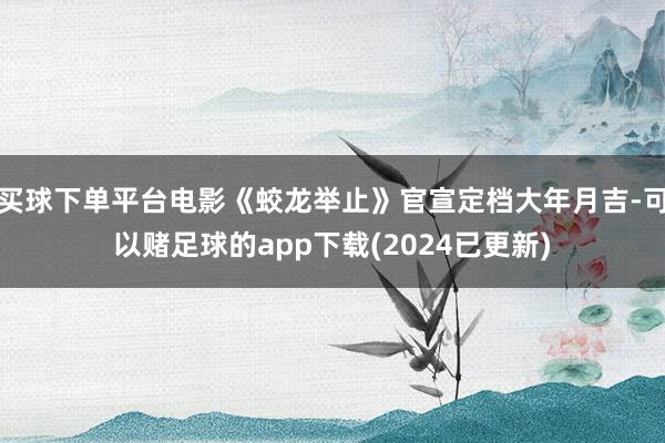 买球下单平台电影《蛟龙举止》官宣定档大年月吉-可以赌足球的app下载(2024已更新)