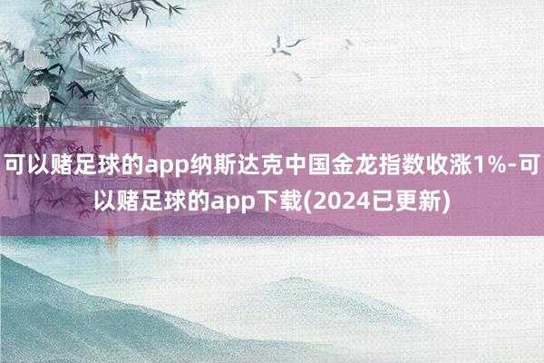 可以赌足球的app纳斯达克中国金龙指数收涨1%-可以赌足球的app下载(2024已更新)