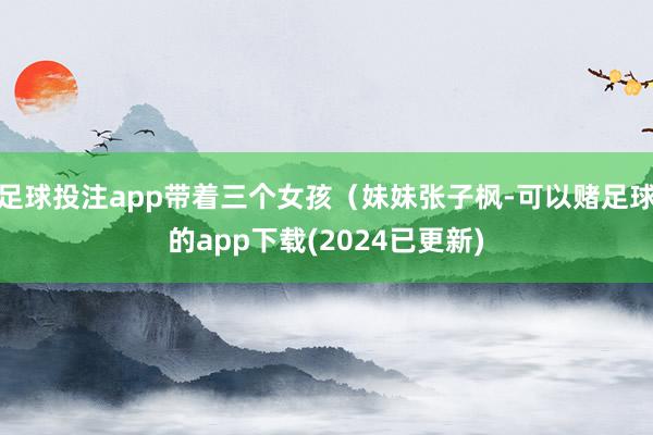 足球投注app带着三个女孩（妹妹张子枫-可以赌足球的app下载(2024已更新)