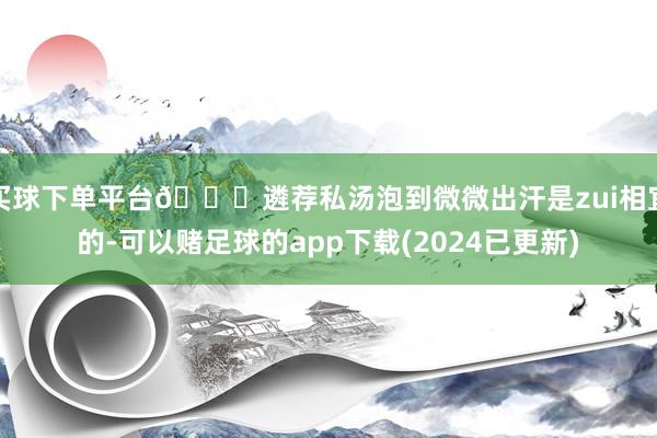 买球下单平台🉑遴荐私汤泡到微微出汗是zui相宜的-可以赌足球的app下载(2024已更新)