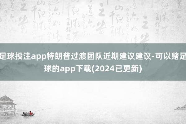 足球投注app特朗普过渡团队近期建议建议-可以赌足球的app下载(2024已更新)