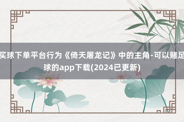 买球下单平台行为《倚天屠龙记》中的主角-可以赌足球的app下载(2024已更新)