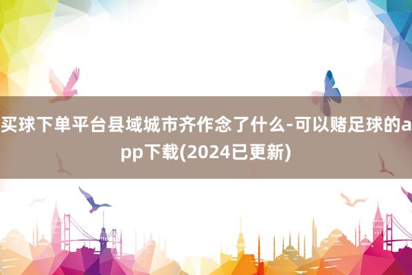 买球下单平台县域城市齐作念了什么-可以赌足球的app下载(2024已更新)