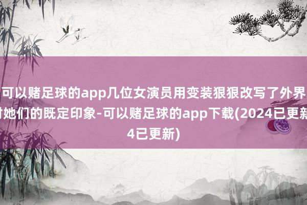 可以赌足球的app几位女演员用变装狠狠改写了外界对她们的既定印象-可以赌足球的app下载(2024已更新)