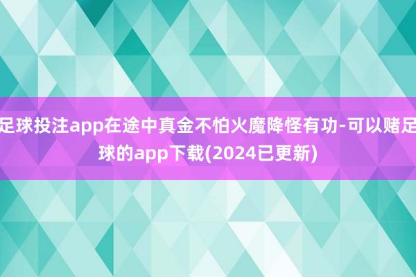 足球投注app在途中真金不怕火魔降怪有功-可以赌足球的app下载(2024已更新)