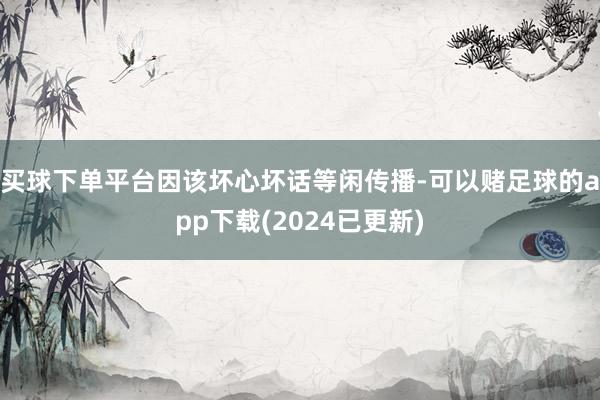 买球下单平台因该坏心坏话等闲传播-可以赌足球的app下载(2024已更新)
