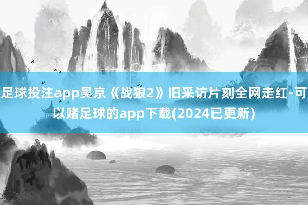 足球投注app吴京《战狼2》旧采访片刻全网走红-可以赌足球的app下载(2024已更新)