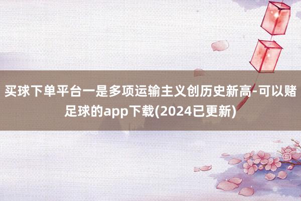 买球下单平台　　一是多项运输主义创历史新高-可以赌足球的app下载(2024已更新)
