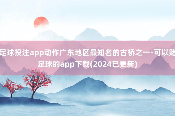 足球投注app动作广东地区最知名的古桥之一-可以赌足球的app下载(2024已更新)