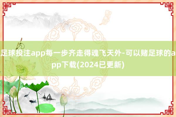 足球投注app每一步齐走得魂飞天外-可以赌足球的app下载(2024已更新)