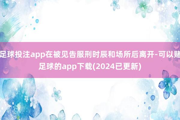 足球投注app在被见告服刑时辰和场所后离开-可以赌足球的app下载(2024已更新)
