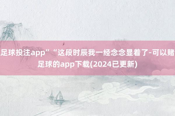 足球投注app”“这段时辰我一经念念显着了-可以赌足球的app下载(2024已更新)