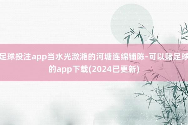足球投注app当水光潋滟的河塘连绵铺陈-可以赌足球的app下载(2024已更新)