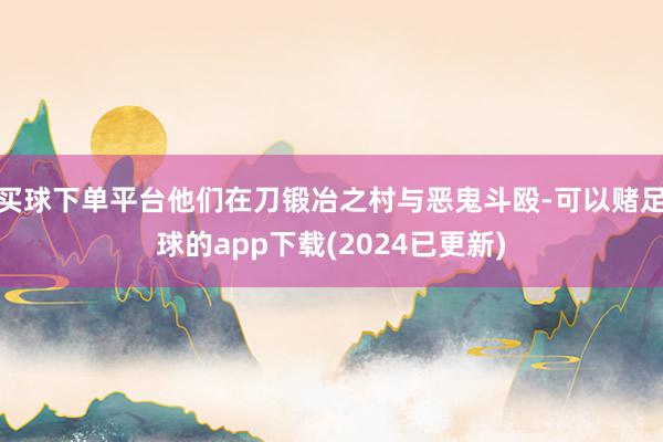 买球下单平台他们在刀锻冶之村与恶鬼斗殴-可以赌足球的app下载(2024已更新)