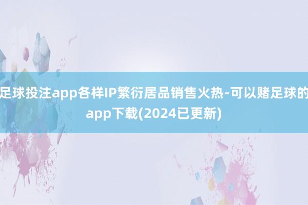 足球投注app各样IP繁衍居品销售火热-可以赌足球的app下载(2024已更新)