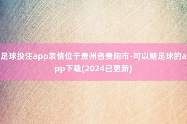 足球投注app表情位于贵州省贵阳市-可以赌足球的app下载(2024已更新)
