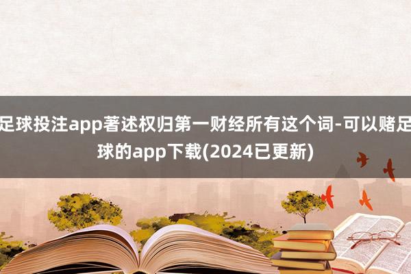 足球投注app著述权归第一财经所有这个词-可以赌足球的app下载(2024已更新)
