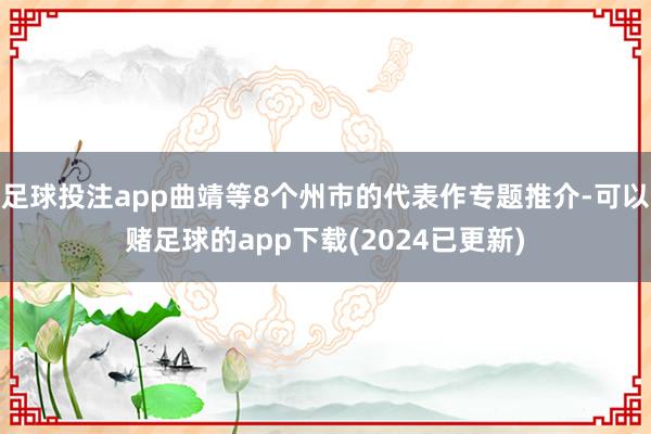 足球投注app曲靖等8个州市的代表作专题推介-可以赌足球的app下载(2024已更新)
