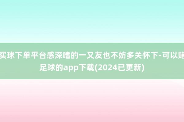 买球下单平台感深嗜的一又友也不妨多关怀下-可以赌足球的app下载(2024已更新)