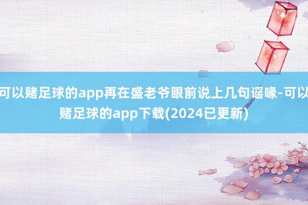 可以赌足球的app再在盛老爷眼前说上几句谣喙-可以赌足球的app下载(2024已更新)