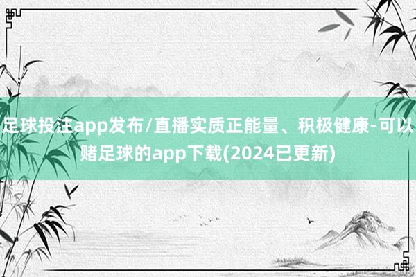 足球投注app发布/直播实质正能量、积极健康-可以赌足球的app下载(2024已更新)