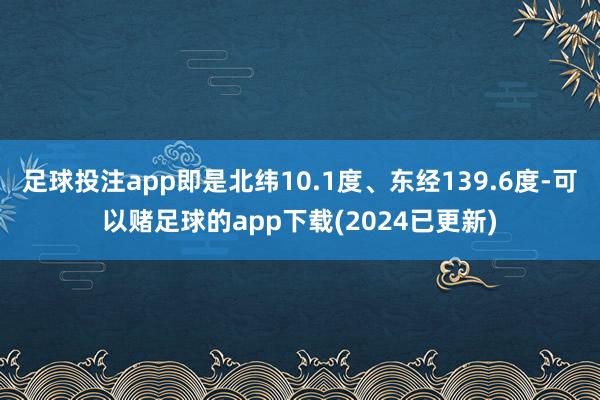 足球投注app即是北纬10.1度、东经139.6度-可以赌足球的app下载(2024已更新)