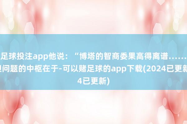 足球投注app他说：“博塔的智商委果高得离谱……但问题的中枢在于-可以赌足球的app下载(2024已更新)