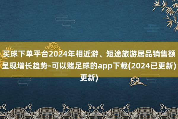 买球下单平台2024年相近游、短途旅游居品销售额呈现增长趋势-可以赌足球的app下载(2024已更新)