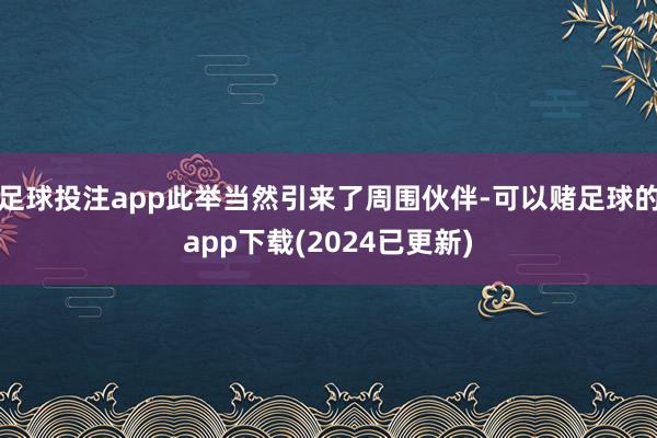 足球投注app此举当然引来了周围伙伴-可以赌足球的app下载(2024已更新)