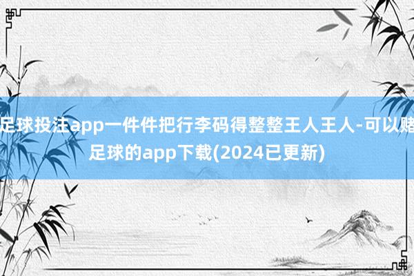 足球投注app一件件把行李码得整整王人王人-可以赌足球的app下载(2024已更新)