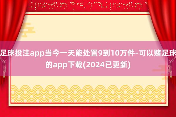 足球投注app当今一天能处置9到10万件-可以赌足球的app下载(2024已更新)