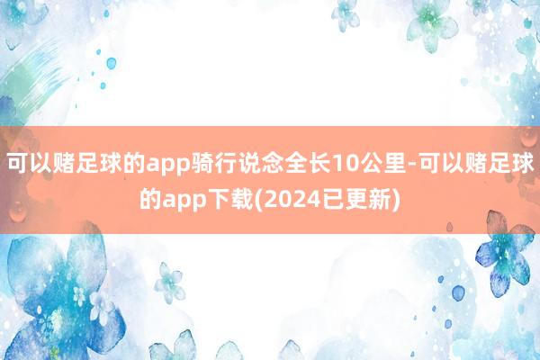 可以赌足球的app骑行说念全长10公里-可以赌足球的app下载(2024已更新)