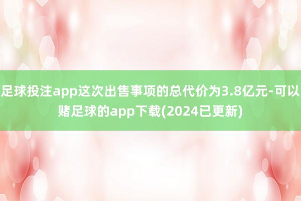 足球投注app这次出售事项的总代价为3.8亿元-可以赌足球的app下载(2024已更新)