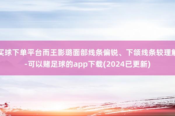 买球下单平台而王影璐面部线条偏锐、下颌线条较理解-可以赌足球的app下载(2024已更新)
