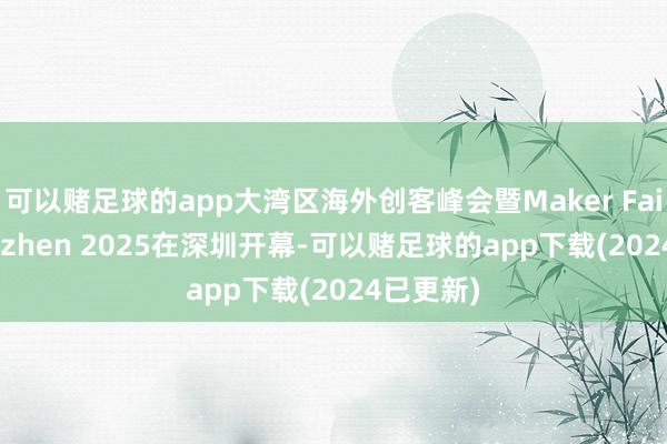 可以赌足球的app大湾区海外创客峰会暨Maker Faire Shenzhen 2025在深圳开幕-可以赌足球的app下载(2024已更新)