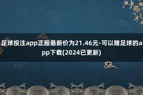 足球投注app正股最新价为21.46元-可以赌足球的app下载(2024已更新)