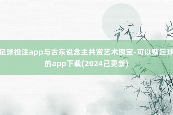 足球投注app与古东说念主共赏艺术瑰宝-可以赌足球的app下载(2024已更新)