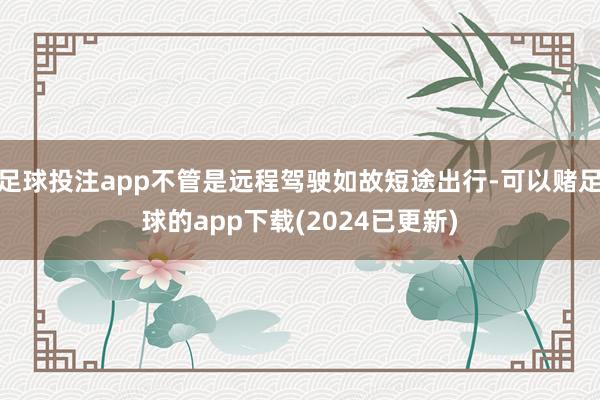 足球投注app不管是远程驾驶如故短途出行-可以赌足球的app下载(2024已更新)