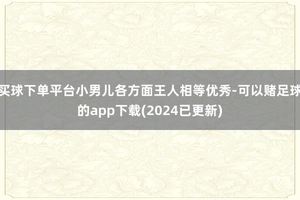 买球下单平台小男儿各方面王人相等优秀-可以赌足球的app下载(2024已更新)