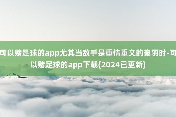 可以赌足球的app尤其当敌手是重情重义的秦羽时-可以赌足球的app下载(2024已更新)