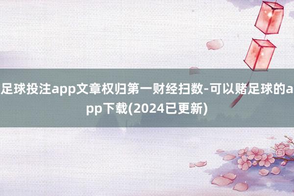 足球投注app文章权归第一财经扫数-可以赌足球的app下载(2024已更新)