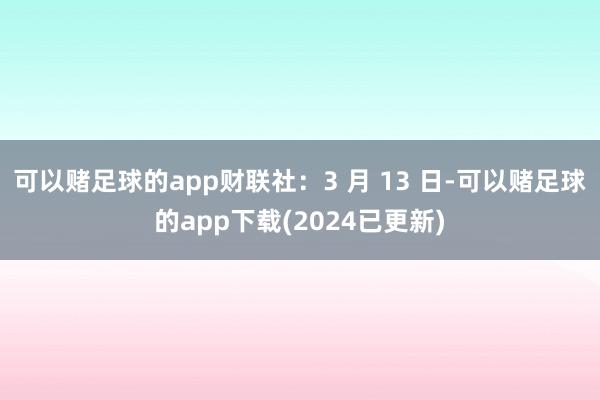 可以赌足球的app财联社：3 月 13 日-可以赌足球的app下载(2024已更新)